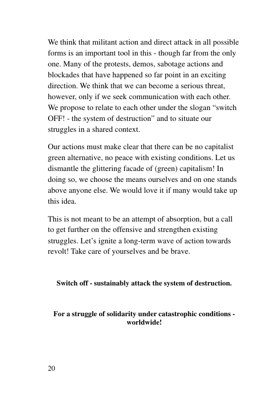 ‘We think that militant action and direct attack in all possible forms is an important tool in this - though far from the only one. Many of the protests, demos, sabotage actions and blockades that have happened so far point in an exciting direction. We think that we can become a serious threat, however, only if we seek communication with each other. We propose o relate to each other under the slogan “switch OFF! - the system of destruction” and to situate our struggles in a shared context Our actions must make clear that there can be no capitalist green alternative, no peace with existing con dismantle the glittering facade of (green) capi doing so, we choose the means ourselves and on one stands above anyone else. We would love it if many would take up thi tions. Let us ism! In dea. ‘This is not meant (o be an attempt of absorption, but a call 10 get further on the offensive and strengthen existing struggles. Let’s ignite a long-term wave of action towards revolt! Take care of yourselves and be brave. Switch off - sustainably attack the system of destruction. For astruggle of solidarity under catastrophic conditions - worldwide! 2
